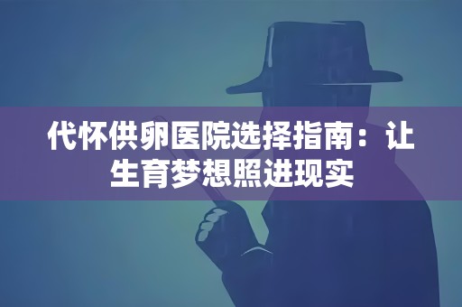 代怀供卵医院选择指南:让生育梦想照进现实 代怀供卵医院选择指南:让生育梦想照进现实