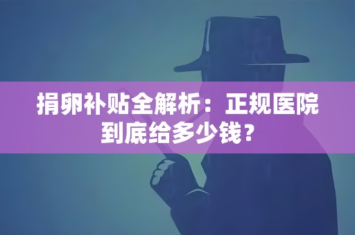 捐卵补贴全解析:正规医院到底给多少钱? 捐卵补贴全解析:正规医院到底给多少钱?